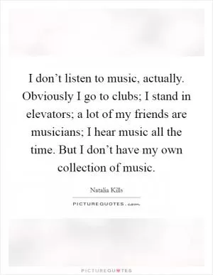 I don’t listen to music, actually. Obviously I go to clubs; I stand in elevators; a lot of my friends are musicians; I hear music all the time. But I don’t have my own collection of music Picture Quote #1