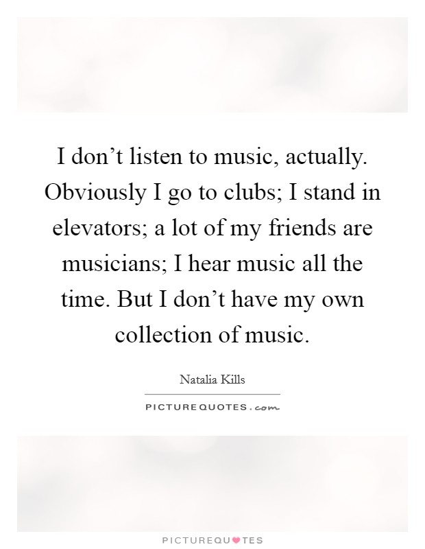 I don't listen to music, actually. Obviously I go to clubs; I stand in elevators; a lot of my friends are musicians; I hear music all the time. But I don't have my own collection of music. Picture Quote #1