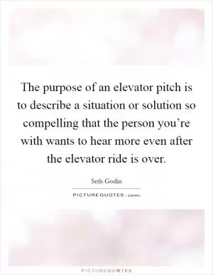 The purpose of an elevator pitch is to describe a situation or solution so compelling that the person you’re with wants to hear more even after the elevator ride is over Picture Quote #1