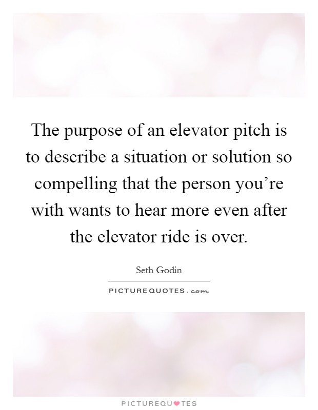 The purpose of an elevator pitch is to describe a situation or solution so compelling that the person you're with wants to hear more even after the elevator ride is over. Picture Quote #1