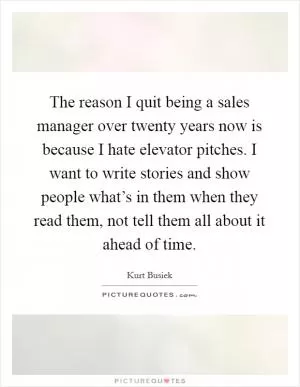 The reason I quit being a sales manager over twenty years now is because I hate elevator pitches. I want to write stories and show people what’s in them when they read them, not tell them all about it ahead of time Picture Quote #1