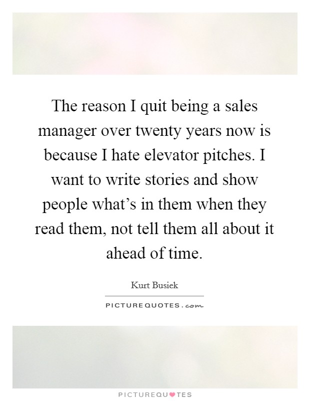 The reason I quit being a sales manager over twenty years now is because I hate elevator pitches. I want to write stories and show people what's in them when they read them, not tell them all about it ahead of time. Picture Quote #1