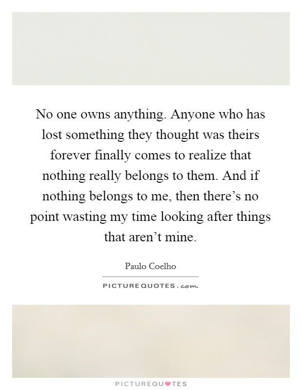 No one owns anything. Anyone who has lost something they thought was theirs forever finally comes to realize that nothing really belongs to them. And if nothing belongs to me, then there's no point wasting my time looking after things that aren't mine. Picture Quote #1