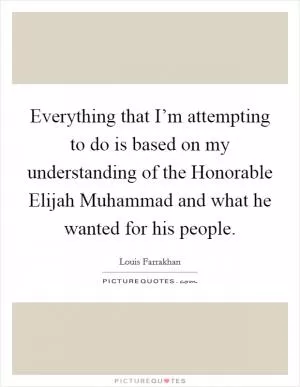 Everything that I’m attempting to do is based on my understanding of the Honorable Elijah Muhammad and what he wanted for his people Picture Quote #1
