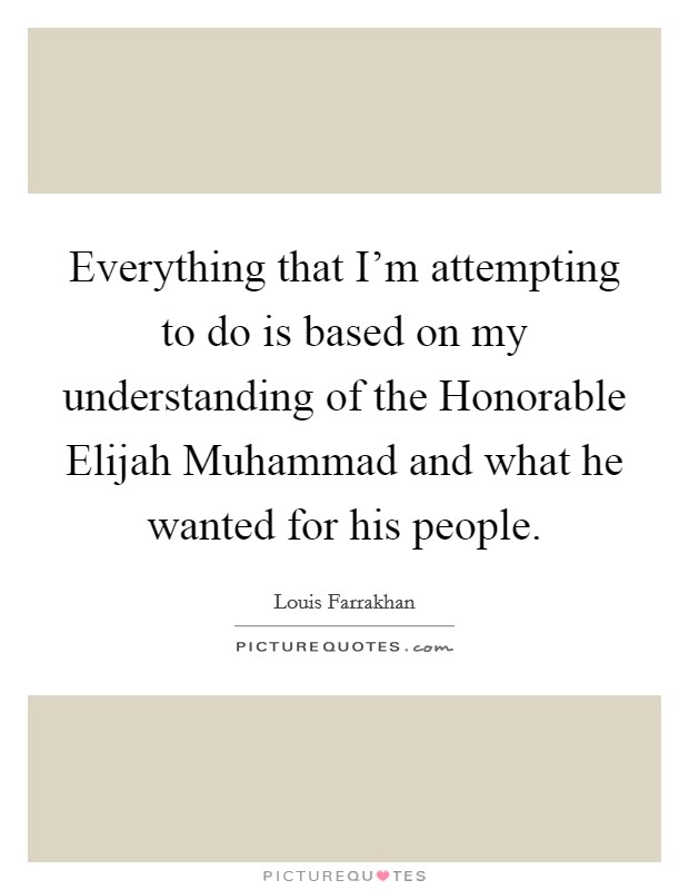 Everything that I'm attempting to do is based on my understanding of the Honorable Elijah Muhammad and what he wanted for his people. Picture Quote #1