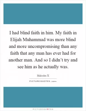 I had blind faith in him. My faith in Elijah Muhammad was more blind and more uncompromising than any faith that any man has ever had for another man. And so I didn’t try and see him as he actually was Picture Quote #1