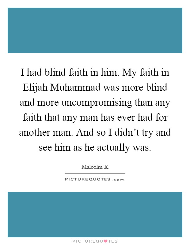 I had blind faith in him. My faith in Elijah Muhammad was more blind and more uncompromising than any faith that any man has ever had for another man. And so I didn't try and see him as he actually was. Picture Quote #1