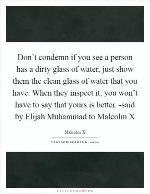 Don’t condemn if you see a person has a dirty glass of water, just show them the clean glass of water that you have. When they inspect it, you won’t have to say that yours is better. -said by Elijah Muhammad to Malcolm X Picture Quote #1