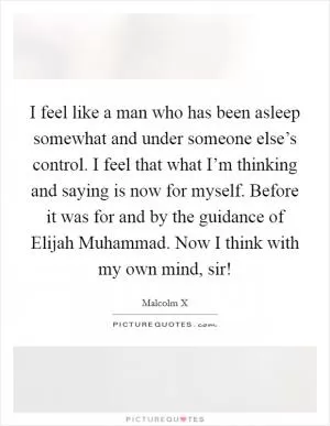 I feel like a man who has been asleep somewhat and under someone else’s control. I feel that what I’m thinking and saying is now for myself. Before it was for and by the guidance of Elijah Muhammad. Now I think with my own mind, sir! Picture Quote #1