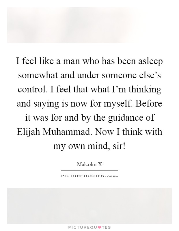 I feel like a man who has been asleep somewhat and under someone else's control. I feel that what I'm thinking and saying is now for myself. Before it was for and by the guidance of Elijah Muhammad. Now I think with my own mind, sir! Picture Quote #1