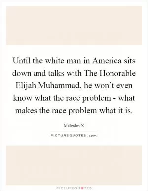 Until the white man in America sits down and talks with The Honorable Elijah Muhammad, he won’t even know what the race problem - what makes the race problem what it is Picture Quote #1