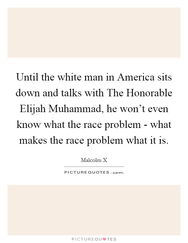 Until the white man in America sits down and talks with The Honorable Elijah Muhammad, he won't even know what the race problem - what makes the race problem what it is. Picture Quote #1
