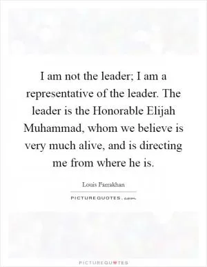 I am not the leader; I am a representative of the leader. The leader is the Honorable Elijah Muhammad, whom we believe is very much alive, and is directing me from where he is Picture Quote #1