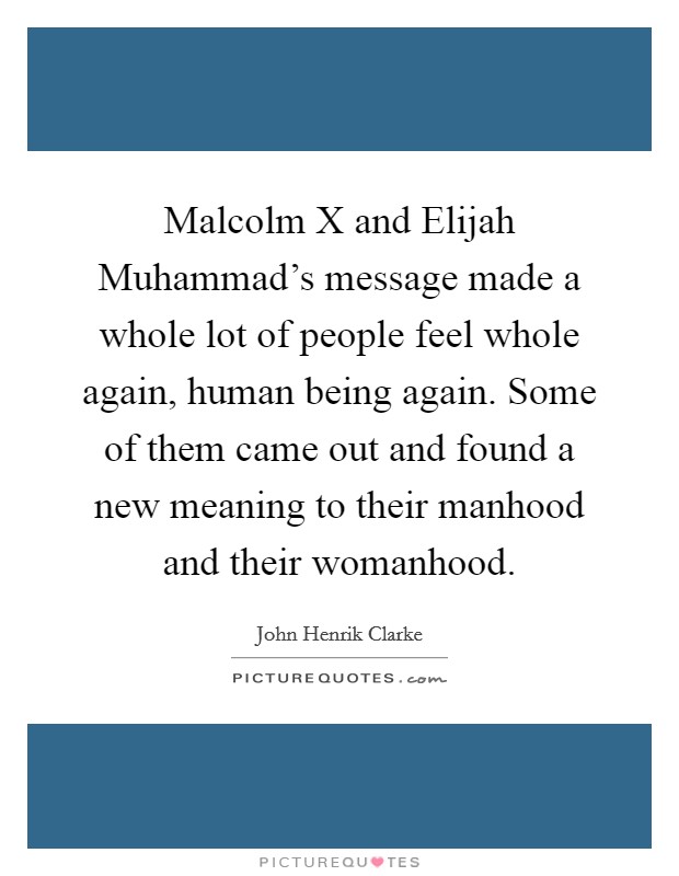 Malcolm X and Elijah Muhammad's message made a whole lot of people feel whole again, human being again. Some of them came out and found a new meaning to their manhood and their womanhood. Picture Quote #1