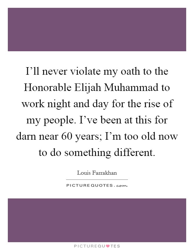 I'll never violate my oath to the Honorable Elijah Muhammad to work night and day for the rise of my people. I've been at this for darn near 60 years; I'm too old now to do something different. Picture Quote #1