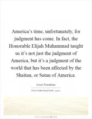 America’s time, unfortunately, for judgment has come. In fact, the Honorable Elijah Muhammad taught us it’s not just the judgment of America, but it’s a judgment of the world that has been affected by the Shaitan, or Satan of America Picture Quote #1