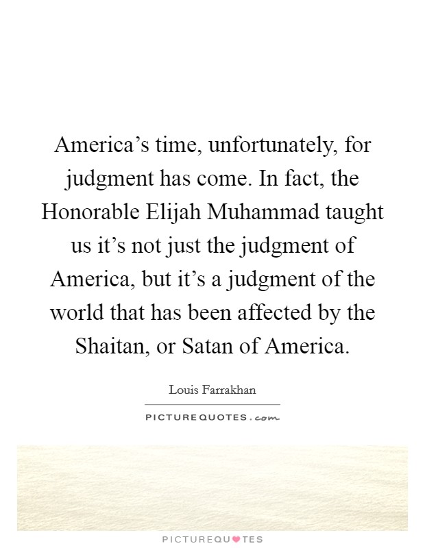 America's time, unfortunately, for judgment has come. In fact, the Honorable Elijah Muhammad taught us it's not just the judgment of America, but it's a judgment of the world that has been affected by the Shaitan, or Satan of America. Picture Quote #1