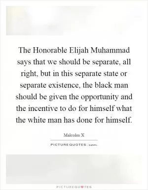 The Honorable Elijah Muhammad says that we should be separate, all right, but in this separate state or separate existence, the black man should be given the opportunity and the incentive to do for himself what the white man has done for himself Picture Quote #1