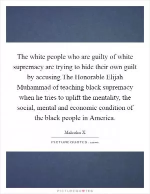 The white people who are guilty of white supremacy are trying to hide their own guilt by accusing The Honorable Elijah Muhammad of teaching black supremacy when he tries to uplift the mentality, the social, mental and economic condition of the black people in America Picture Quote #1