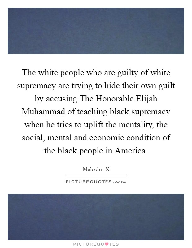 The white people who are guilty of white supremacy are trying to hide their own guilt by accusing The Honorable Elijah Muhammad of teaching black supremacy when he tries to uplift the mentality, the social, mental and economic condition of the black people in America. Picture Quote #1