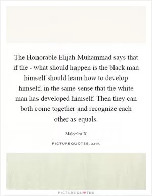 The Honorable Elijah Muhammad says that if the - what should happen is the black man himself should learn how to develop himself, in the same sense that the white man has developed himself. Then they can both come together and recognize each other as equals Picture Quote #1