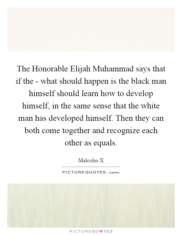 The Honorable Elijah Muhammad says that if the - what should happen is the black man himself should learn how to develop himself, in the same sense that the white man has developed himself. Then they can both come together and recognize each other as equals. Picture Quote #1