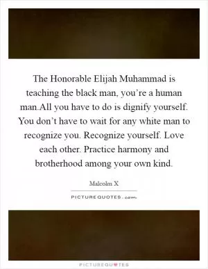 The Honorable Elijah Muhammad is teaching the black man, you’re a human man.All you have to do is dignify yourself. You don’t have to wait for any white man to recognize you. Recognize yourself. Love each other. Practice harmony and brotherhood among your own kind Picture Quote #1
