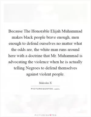 Because The Honorable Elijah Muhammad makes black people brave enough, men enough to defend ourselves no matter what the odds are, the white man runs around here with a doctrine that Mr. Muhammad is advocating the violence when he is actually telling Negroes to defend themselves against violent people Picture Quote #1