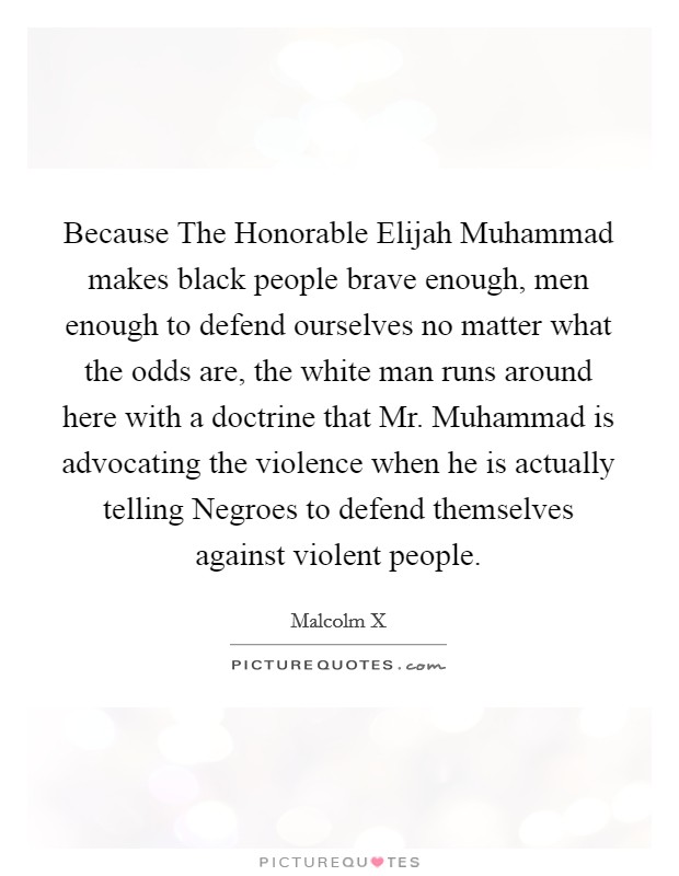 Because The Honorable Elijah Muhammad makes black people brave enough, men enough to defend ourselves no matter what the odds are, the white man runs around here with a doctrine that Mr. Muhammad is advocating the violence when he is actually telling Negroes to defend themselves against violent people. Picture Quote #1