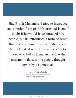 Had Elijah Muhammad tried to introduce an orthodox form of Arab-oriented Islam, I doubt if he would have attracted 500 people, but he introduced a form of Islam that would communicate with the people he had to deal with. He was the king to those who had no king, and he was the messiah to those some people thought unworthy of a messiah Picture Quote #1