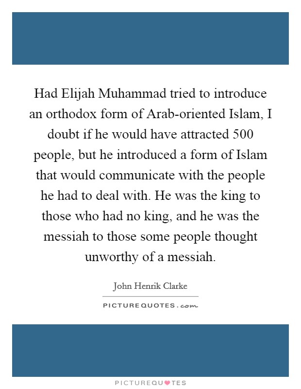 Had Elijah Muhammad tried to introduce an orthodox form of Arab-oriented Islam, I doubt if he would have attracted 500 people, but he introduced a form of Islam that would communicate with the people he had to deal with. He was the king to those who had no king, and he was the messiah to those some people thought unworthy of a messiah. Picture Quote #1