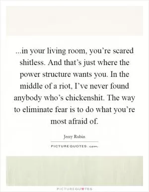 ...in your living room, you’re scared shitless. And that’s just where the power structure wants you. In the middle of a riot, I’ve never found anybody who’s chickenshit. The way to eliminate fear is to do what you’re most afraid of Picture Quote #1