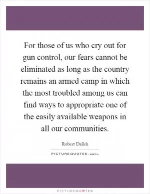 For those of us who cry out for gun control, our fears cannot be eliminated as long as the country remains an armed camp in which the most troubled among us can find ways to appropriate one of the easily available weapons in all our communities Picture Quote #1