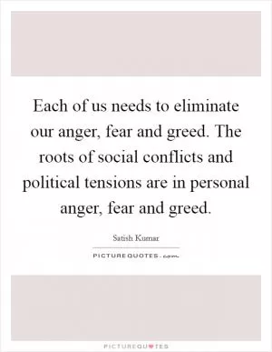 Each of us needs to eliminate our anger, fear and greed. The roots of social conflicts and political tensions are in personal anger, fear and greed Picture Quote #1