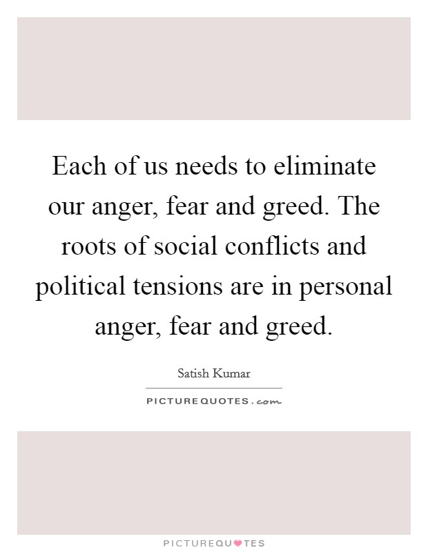 Each of us needs to eliminate our anger, fear and greed. The roots of social conflicts and political tensions are in personal anger, fear and greed. Picture Quote #1