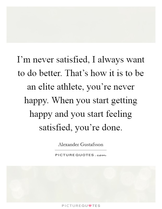 I'm never satisfied, I always want to do better. That's how it is to be an elite athlete, you're never happy. When you start getting happy and you start feeling satisfied, you're done. Picture Quote #1