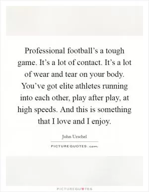 Professional football’s a tough game. It’s a lot of contact. It’s a lot of wear and tear on your body. You’ve got elite athletes running into each other, play after play, at high speeds. And this is something that I love and I enjoy Picture Quote #1