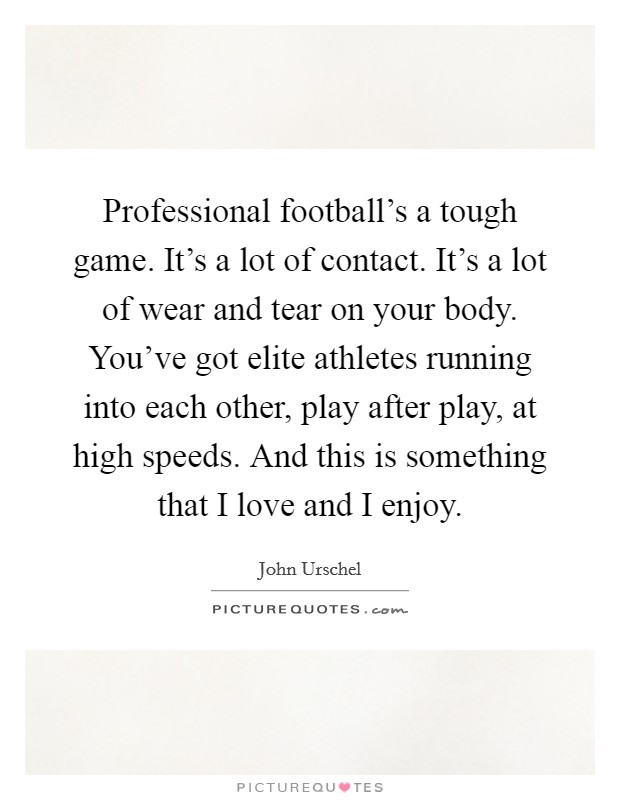 Professional football's a tough game. It's a lot of contact. It's a lot of wear and tear on your body. You've got elite athletes running into each other, play after play, at high speeds. And this is something that I love and I enjoy. Picture Quote #1