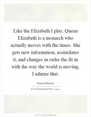 Like the Elizabeth I play, Queen Elizabeth is a monarch who actually moves with the times. She gets new information, assimilates it, and changes in order the fit in with the way the world is moving. I admire that Picture Quote #1