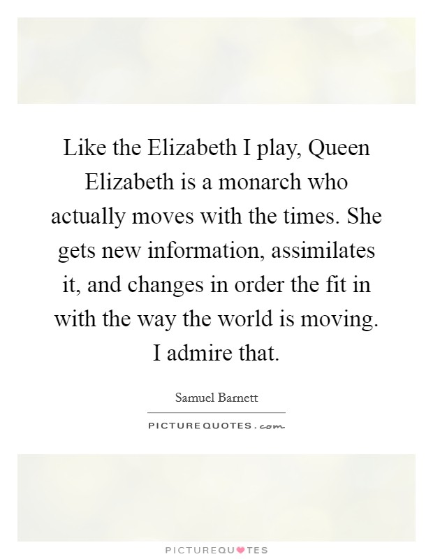 Like the Elizabeth I play, Queen Elizabeth is a monarch who actually moves with the times. She gets new information, assimilates it, and changes in order the fit in with the way the world is moving. I admire that. Picture Quote #1