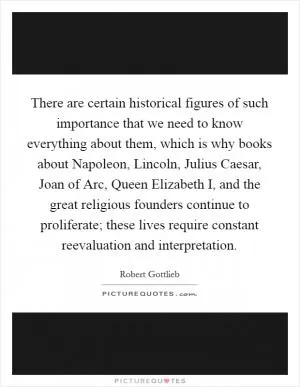There are certain historical figures of such importance that we need to know everything about them, which is why books about Napoleon, Lincoln, Julius Caesar, Joan of Arc, Queen Elizabeth I, and the great religious founders continue to proliferate; these lives require constant reevaluation and interpretation Picture Quote #1