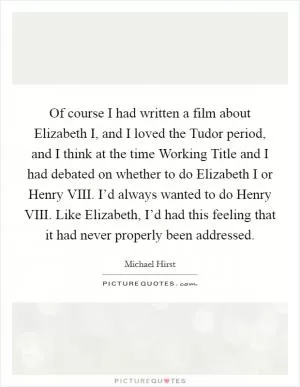 Of course I had written a film about Elizabeth I, and I loved the Tudor period, and I think at the time Working Title and I had debated on whether to do Elizabeth I or Henry VIII. I’d always wanted to do Henry VIII. Like Elizabeth, I’d had this feeling that it had never properly been addressed Picture Quote #1