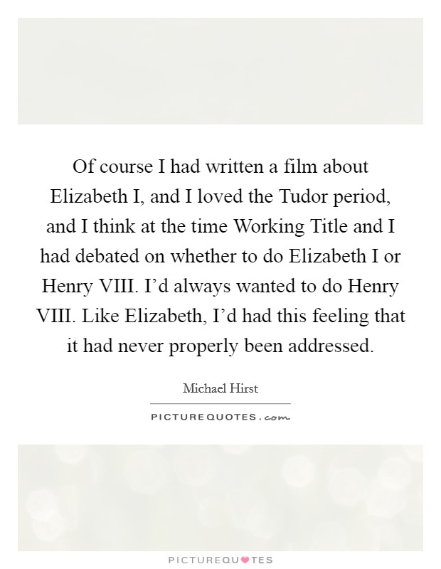 Of course I had written a film about Elizabeth I, and I loved the Tudor period, and I think at the time Working Title and I had debated on whether to do Elizabeth I or Henry VIII. I'd always wanted to do Henry VIII. Like Elizabeth, I'd had this feeling that it had never properly been addressed. Picture Quote #1