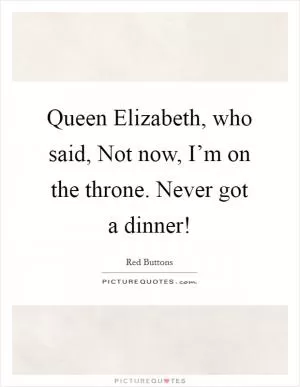 Queen Elizabeth, who said, Not now, I’m on the throne. Never got a dinner! Picture Quote #1