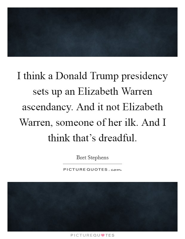 I think a Donald Trump presidency sets up an Elizabeth Warren ascendancy. And it not Elizabeth Warren, someone of her ilk. And I think that's dreadful. Picture Quote #1