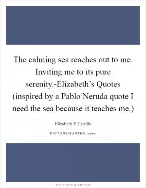 The calming sea reaches out to me. Inviting me to its pure serenity.-Elizabeth’s Quotes (inspired by a Pablo Neruda quote I need the sea because it teaches me.) Picture Quote #1