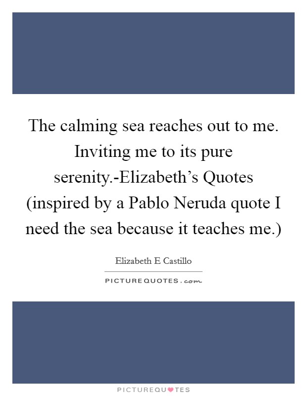 The calming sea reaches out to me. Inviting me to its pure serenity.-Elizabeth's Quotes (inspired by a Pablo Neruda quote I need the sea because it teaches me.) Picture Quote #1