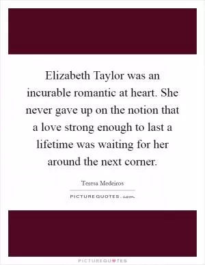 Elizabeth Taylor was an incurable romantic at heart. She never gave up on the notion that a love strong enough to last a lifetime was waiting for her around the next corner Picture Quote #1