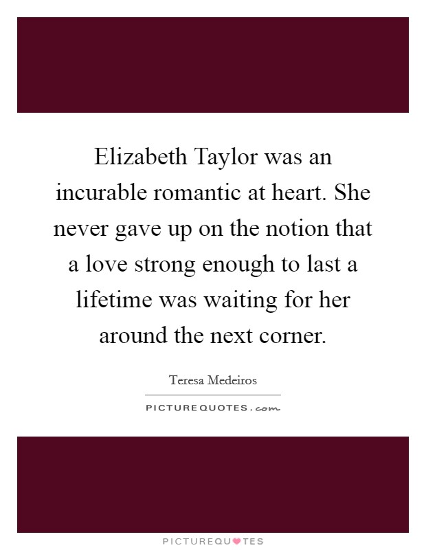Elizabeth Taylor was an incurable romantic at heart. She never gave up on the notion that a love strong enough to last a lifetime was waiting for her around the next corner. Picture Quote #1