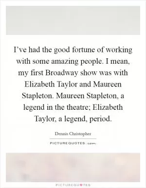 I’ve had the good fortune of working with some amazing people. I mean, my first Broadway show was with Elizabeth Taylor and Maureen Stapleton. Maureen Stapleton, a legend in the theatre; Elizabeth Taylor, a legend, period Picture Quote #1